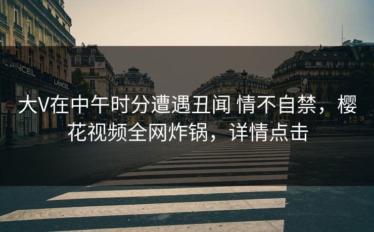 大V在中午时分遭遇丑闻 情不自禁,樱花视频全网炸锅,详情点击 大V在中午时分遭遇丑闻 情不自禁,樱花视频全网炸锅,详情点击