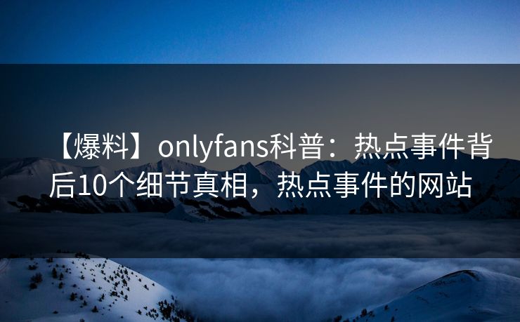 【爆料】onlyfans科普:热点事件背后10个细节真相,热点事件的网站 【爆料】onlyfans科普:热点事件背后10个细节真相,热点事件的网站