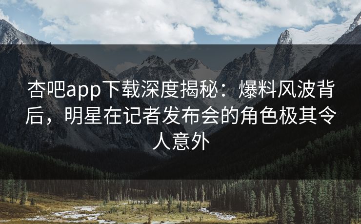 杏吧app下载深度揭秘：爆料风波背后，明星在记者发布会的角色极其令人意外