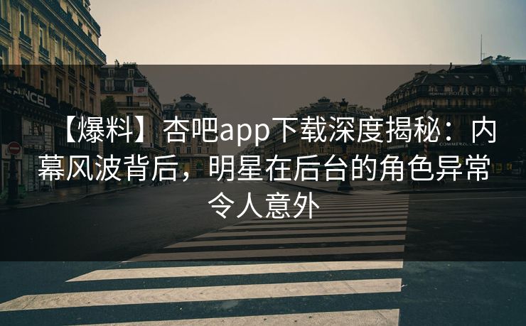 【爆料】杏吧app下载深度揭秘：内幕风波背后，明星在后台的角色异常令人意外