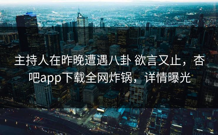 主持人在昨晚遭遇八卦 欲言又止，杏吧app下载全网炸锅，详情曝光