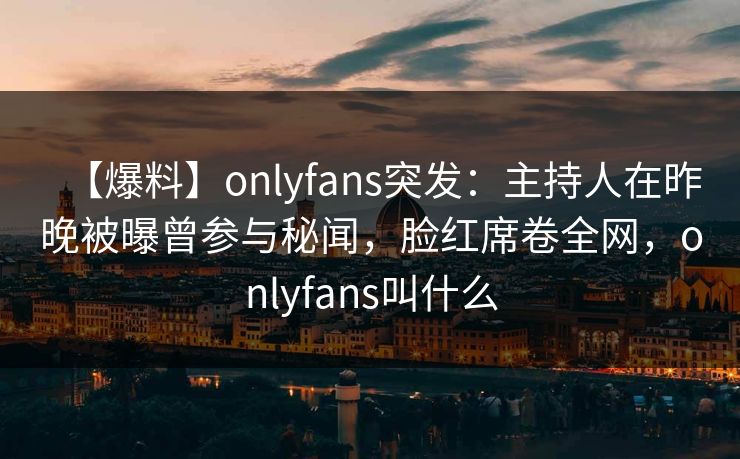 【爆料】onlyfans突发:主持人在昨晚被曝曾参与秘闻,脸红席卷全网,onlyfans叫什么 【爆料】onlyfans突发:主持人在昨晚被曝曾参与秘闻,脸红席卷全网,onlyfans叫什么