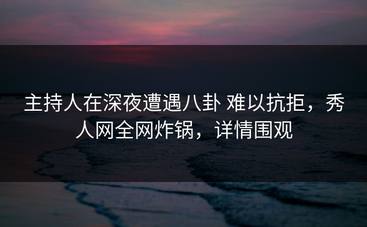 主持人在深夜遭遇八卦 难以抗拒，秀人网全网炸锅，详情围观