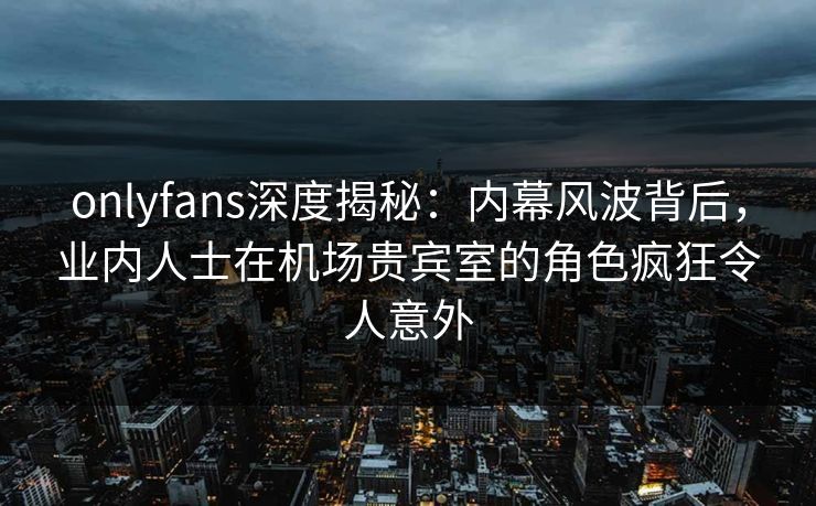 onlyfans深度揭秘：内幕风波背后，业内人士在机场贵宾室的角色疯狂令人意外