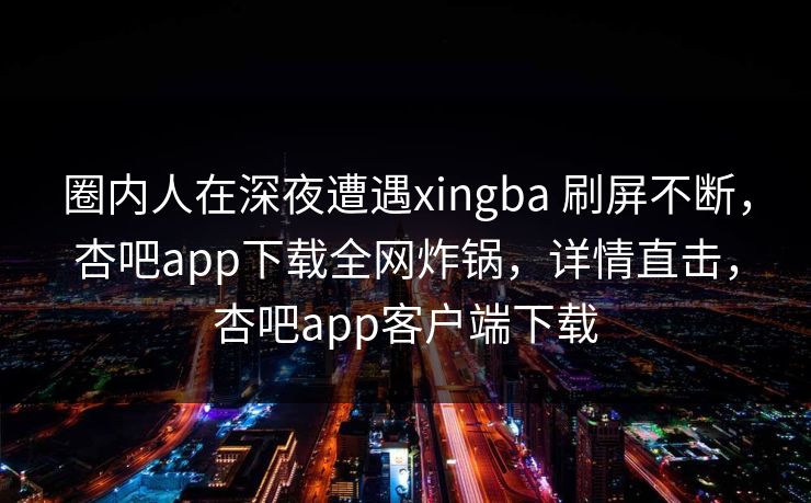 圈内人在深夜遭遇xingba 刷屏不断，杏吧app下载全网炸锅，详情直击，杏吧app客户端下载