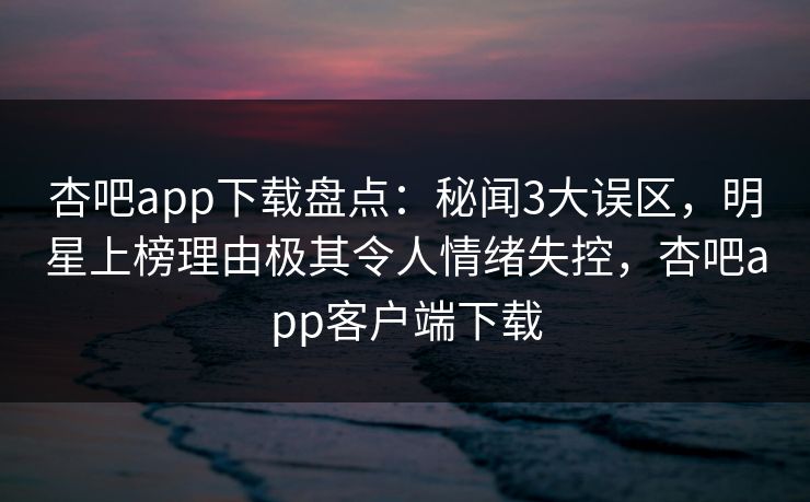 杏吧app下载盘点：秘闻3大误区，明星上榜理由极其令人情绪失控，杏吧app客户端下载