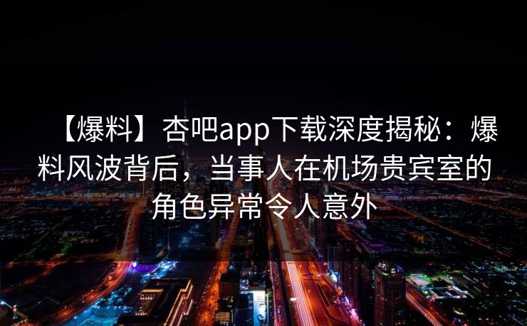 【爆料】杏吧app下载深度揭秘：爆料风波背后，当事人在机场贵宾室的角色异常令人意外