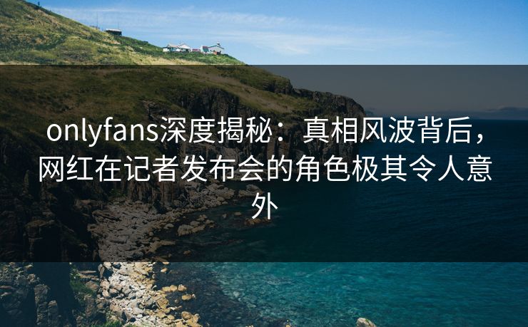 onlyfans深度揭秘：真相风波背后，网红在记者发布会的角色极其令人意外
