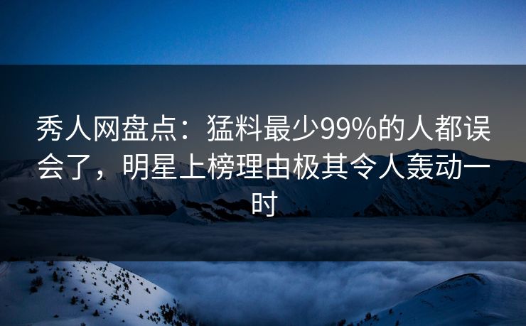 秀人网盘点：猛料最少99%的人都误会了，明星上榜理由极其令人轰动一时