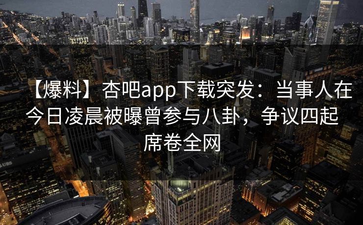 【爆料】杏吧app下载突发：当事人在今日凌晨被曝曾参与八卦，争议四起席卷全网