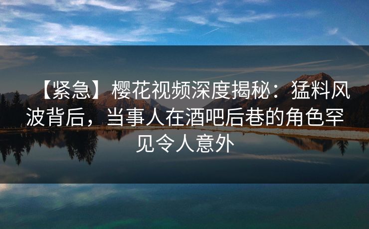 【紧急】樱花视频深度揭秘：猛料风波背后，当事人在酒吧后巷的角色罕见令人意外