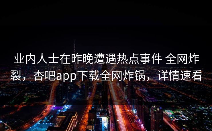 业内人士在昨晚遭遇热点事件 全网炸裂，杏吧app下载全网炸锅，详情速看
