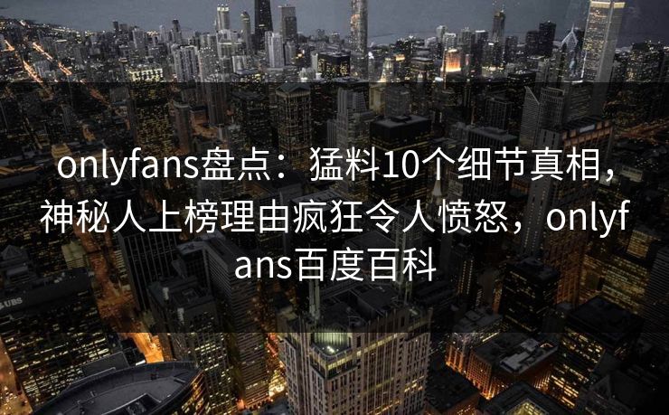 onlyfans盘点：猛料10个细节真相，神秘人上榜理由疯狂令人愤怒，onlyfans百度百科