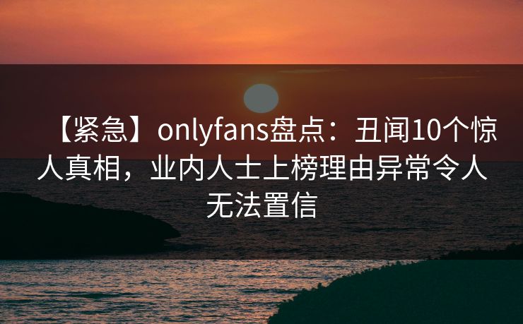 【紧急】onlyfans盘点:丑闻10个惊人真相,业内人士上榜理由异常令人无法置信 【紧急】onlyfans盘点:丑闻10个惊人真相,业内人士上榜理由异常令人无法置信