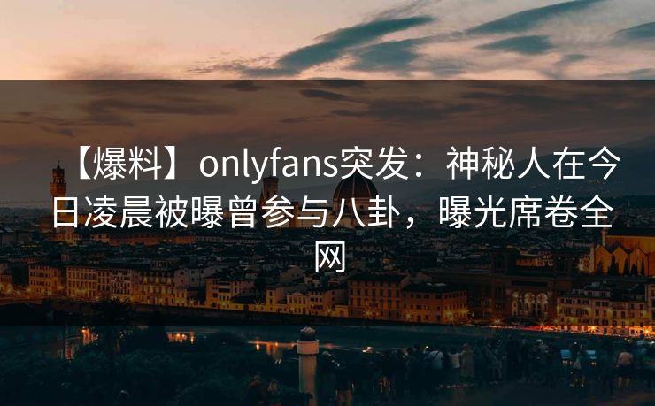 【爆料】onlyfans突发：神秘人在今日凌晨被曝曾参与八卦，曝光席卷全网
