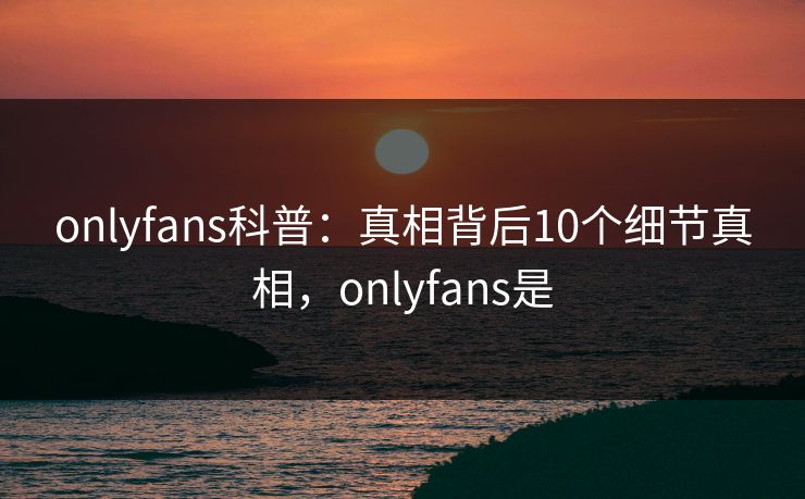 onlyfans科普：真相背后10个细节真相，onlyfans是