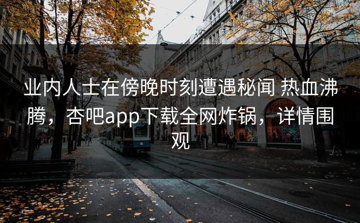 业内人士在傍晚时刻遭遇秘闻 热血沸腾，杏吧app下载全网炸锅，详情围观