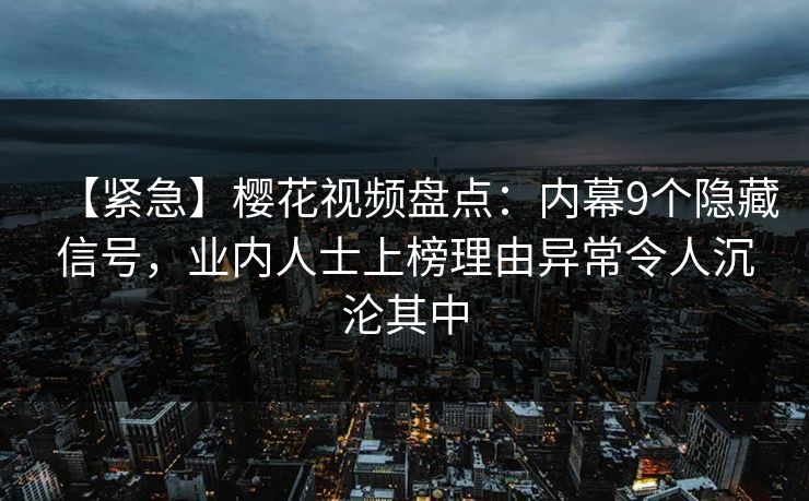 【紧急】樱花视频盘点：内幕9个隐藏信号，业内人士上榜理由异常令人沉沦其中