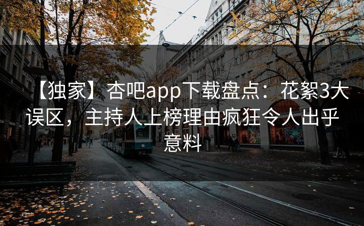 【独家】杏吧app下载盘点：花絮3大误区，主持人上榜理由疯狂令人出乎意料