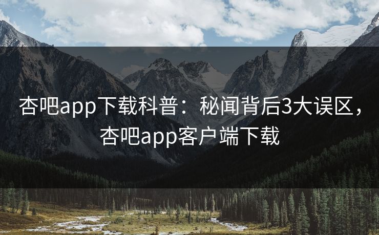 杏吧app下载科普：秘闻背后3大误区，杏吧app客户端下载