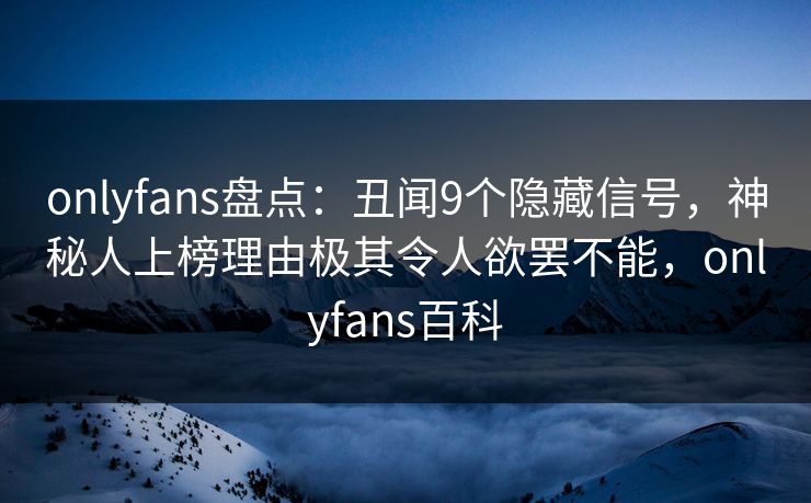 onlyfans盘点：丑闻9个隐藏信号，神秘人上榜理由极其令人欲罢不能，onlyfans百科