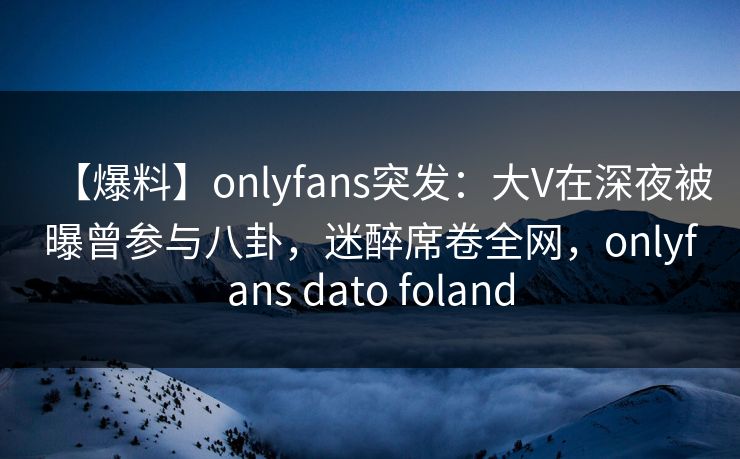 【爆料】onlyfans突发:大V在深夜被曝曾参与八卦,迷醉席卷全网,onlyfans dato foland 【爆料】onlyfans突发:大V在深夜被曝曾参与八卦,迷醉席卷全网,onlyfans dato foland