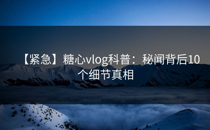 【紧急】糖心vlog科普:秘闻背后10个细节真相 【紧急】糖心vlog科普:秘闻背后10个细节真相