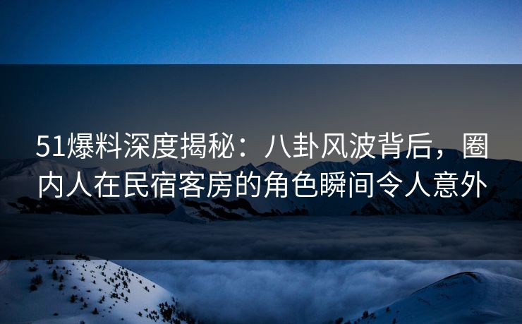 51爆料深度揭秘：八卦风波背后，圈内人在民宿客房的角色瞬间令人意外