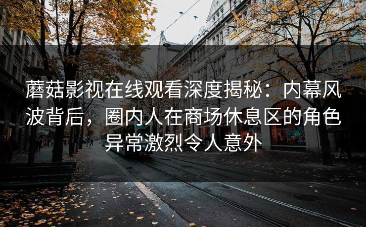 蘑菇影视在线观看深度揭秘：内幕风波背后，圈内人在商场休息区的角色异常激烈令人意外