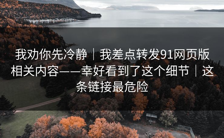 我劝你先冷静｜我差点转发91网页版相关内容——幸好看到了这个细节｜这条链接最危险