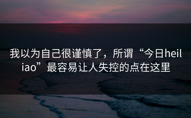 我以为自己很谨慎了，所谓“今日heiliao”最容易让人失控的点在这里